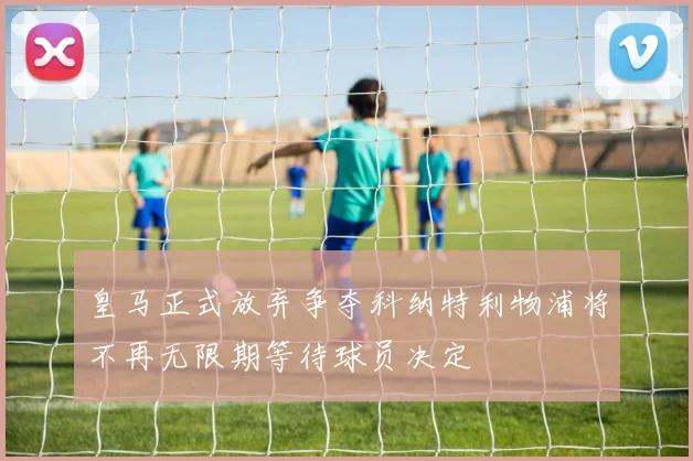 皇马正式放弃争夺科纳特利物浦将不再无限期等待球员决定