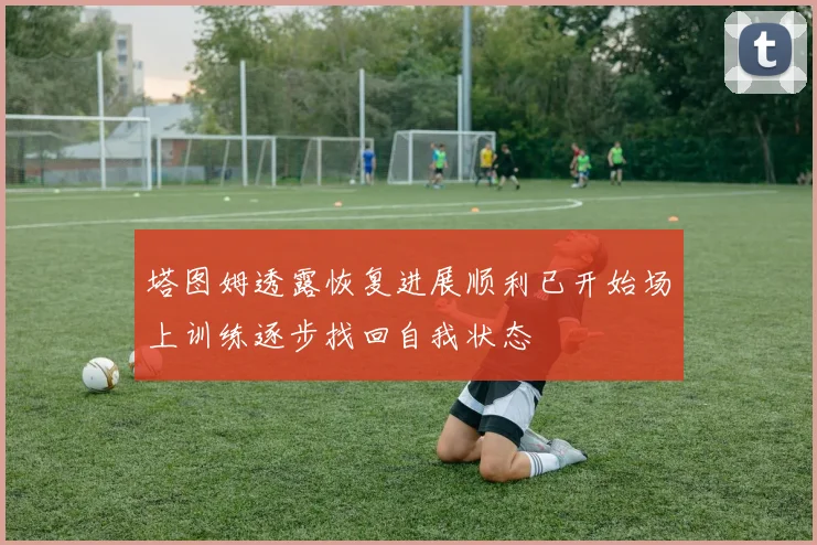 塔图姆透露恢复进展顺利已开始场上训练逐步找回自我状态