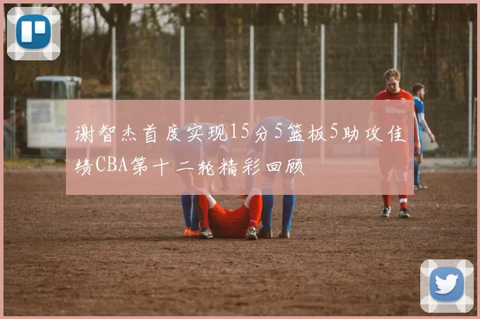 谢智杰首度实现15分5篮板5助攻佳绩CBA第十二轮精彩回顾