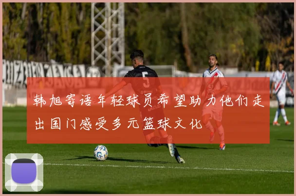 韩旭寄语年轻球员希望助力他们走出国门感受多元篮球文化