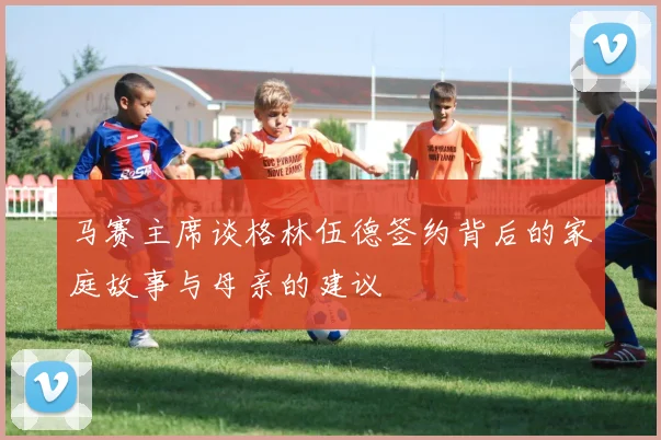 马赛主席谈格林伍德签约背后的家庭故事与母亲的建议