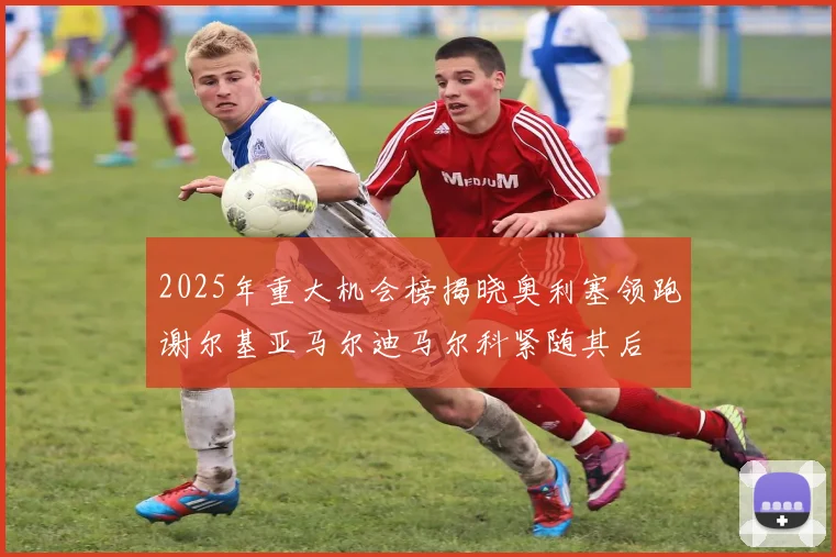 2025年重大机会榜揭晓奥利塞领跑谢尔基亚马尔迪马尔科紧随其后