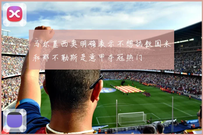 马尔基西奥明确表示不想执教国米和那不勒斯是意甲夺冠热门