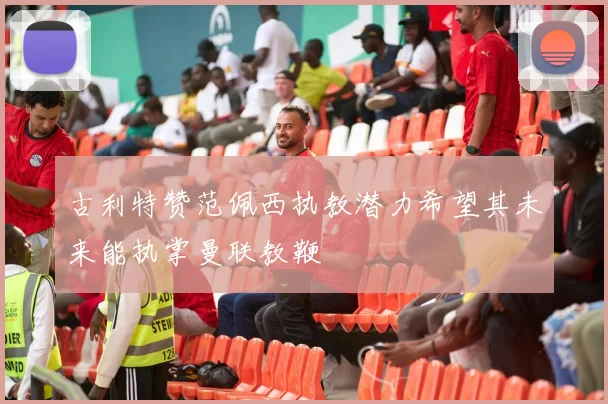 古利特赞范佩西执教潜力希望其未来能执掌曼联教鞭