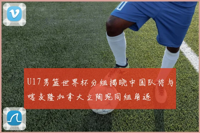 U17男篮世界杯分组揭晓中国队将与喀麦隆加拿大立陶宛同组角逐