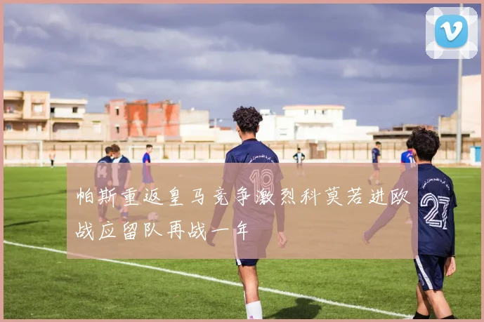 帕斯重返皇马竞争激烈科莫若进欧战应留队再战一年