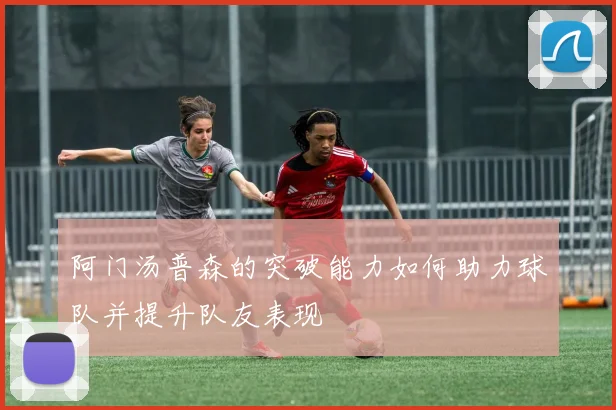 阿门汤普森的突破能力如何助力球队并提升队友表现