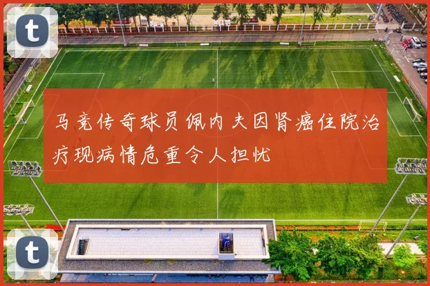 马竞传奇球员佩内夫因肾癌住院治疗现病情危重令人担忧