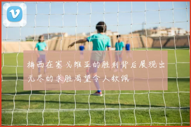 梅西在塞戈维亚的胜利背后展现出无尽的求胜渴望令人钦佩
