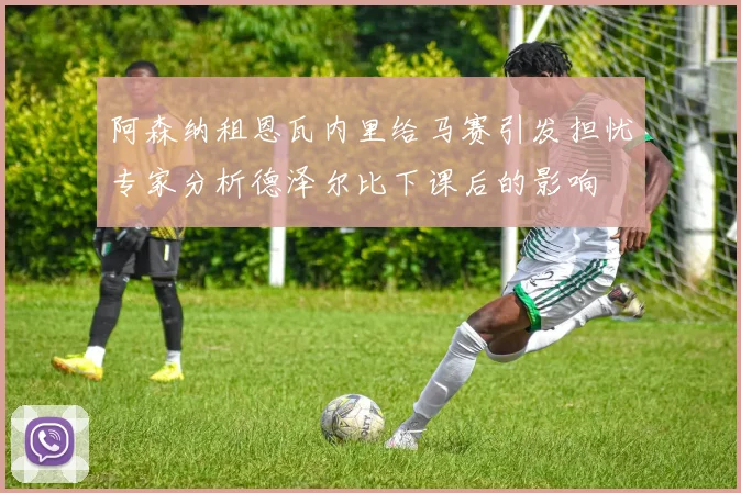 阿森纳租恩瓦内里给马赛引发担忧专家分析德泽尔比下课后的影响