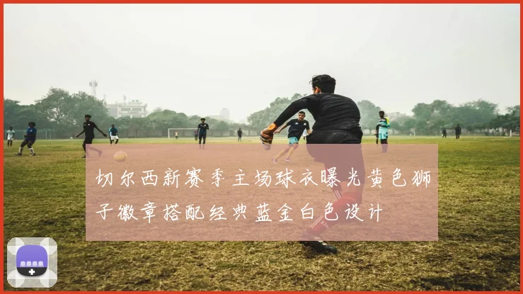 切尔西新赛季主场球衣曝光黄色狮子徽章搭配经典蓝金白色设计