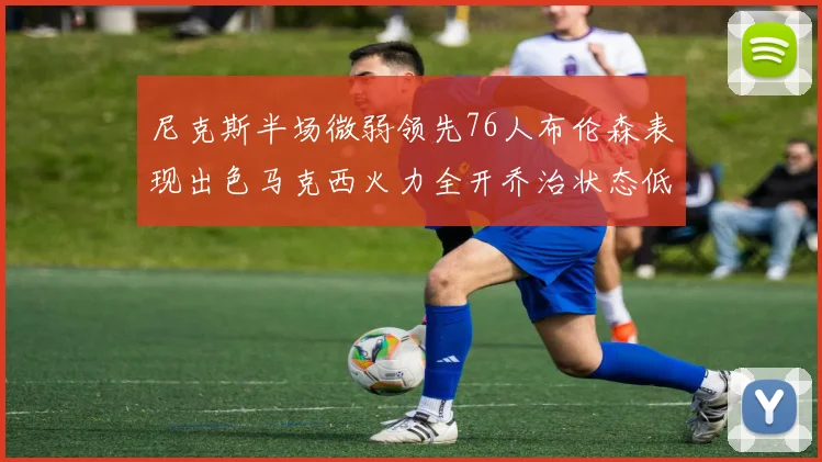 尼克斯半场微弱领先76人布伦森表现出色马克西火力全开乔治状态低迷