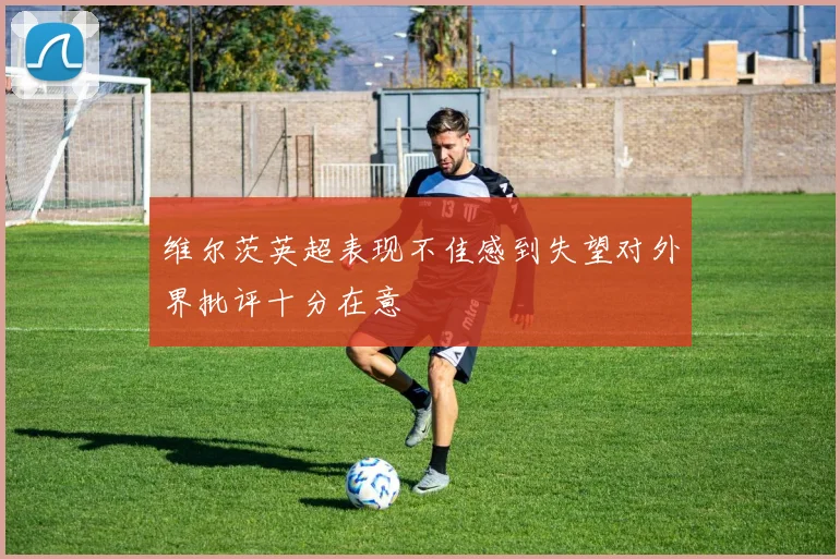 维尔茨英超表现不佳感到失望对外界批评十分在意