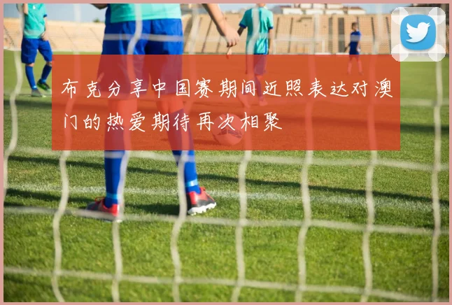 布克分享中国赛期间近照表达对澳门的热爱期待再次相聚