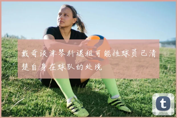 戴奇谈津琴科退租可能性球员已清楚自身在球队的处境