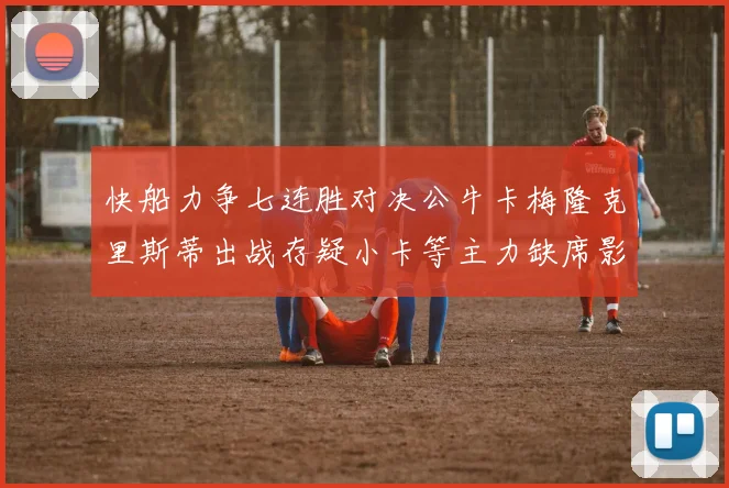 快船力争七连胜对决公牛卡梅隆克里斯蒂出战存疑小卡等主力缺席影响比赛走势