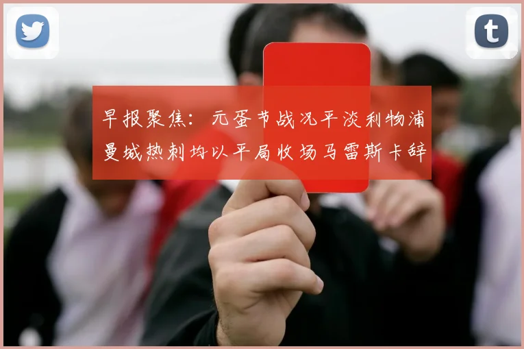 早报聚焦：元蛋节战况平淡利物浦曼城热刺均以平局收场马雷斯卡辞职引发关注