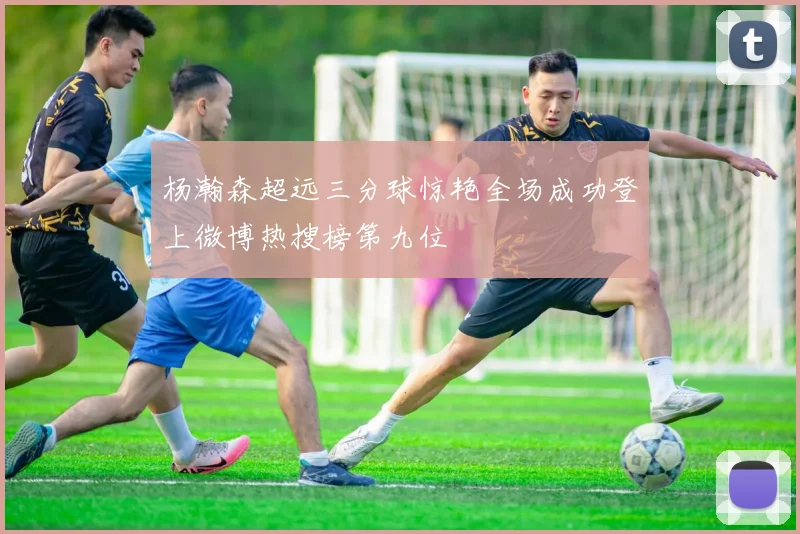 杨瀚森超远三分球惊艳全场成功登上微博热搜榜第九位