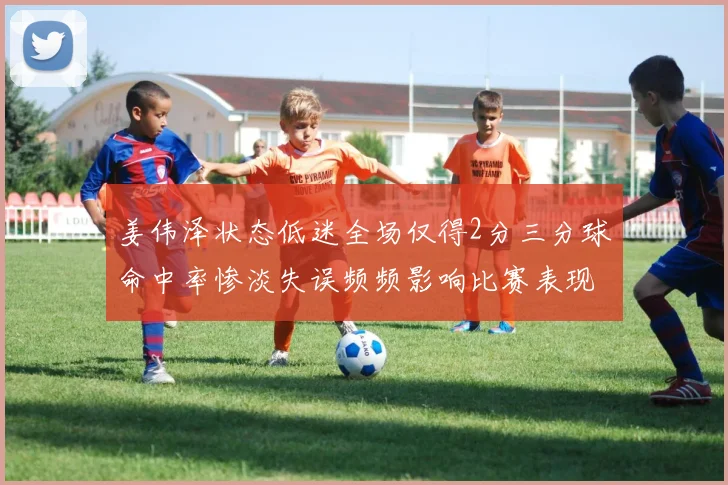 姜伟泽状态低迷全场仅得2分三分球命中率惨淡失误频频影响比赛表现