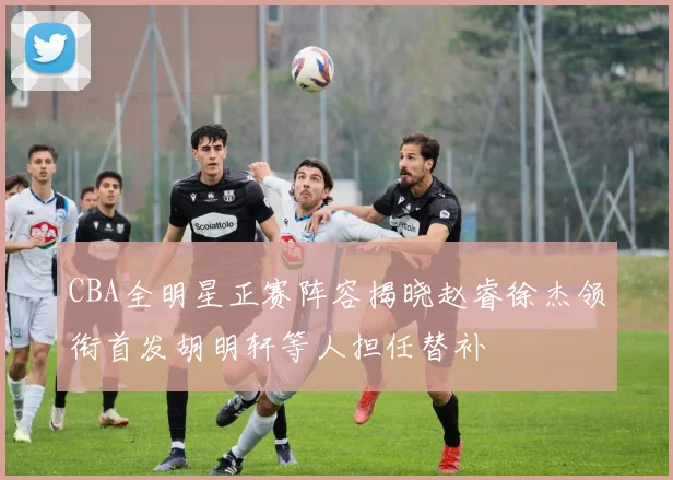 CBA全明星正赛阵容揭晓赵睿徐杰领衔首发胡明轩等人担任替补