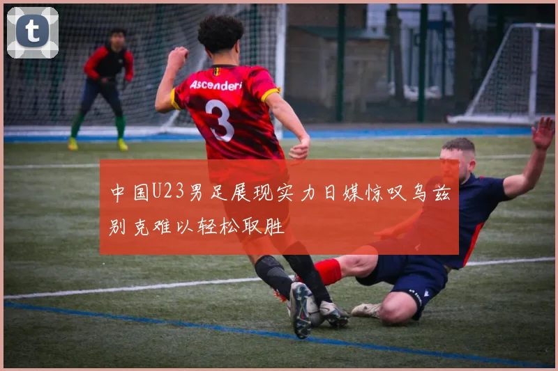 中国U23男足展现实力日媒惊叹乌兹别克难以轻松取胜
