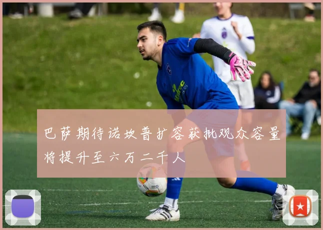 巴萨期待诺坎普扩容获批观众容量将提升至六万二千人
