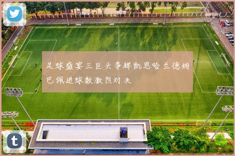 足球盛宴三巨头争辉凯恩哈兰德姆巴佩进球数激烈对决