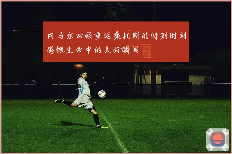 内马尔回顾重返桑托斯的特别时刻感慨生命中的美好瞬间