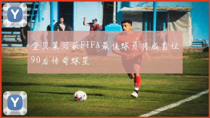 登贝莱若获FIFA最佳球员将成首位90后传奇球星