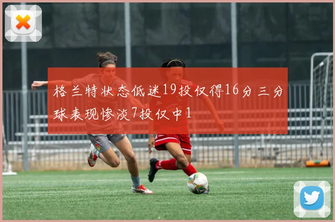 格兰特状态低迷19投仅得16分三分球表现惨淡7投仅中1