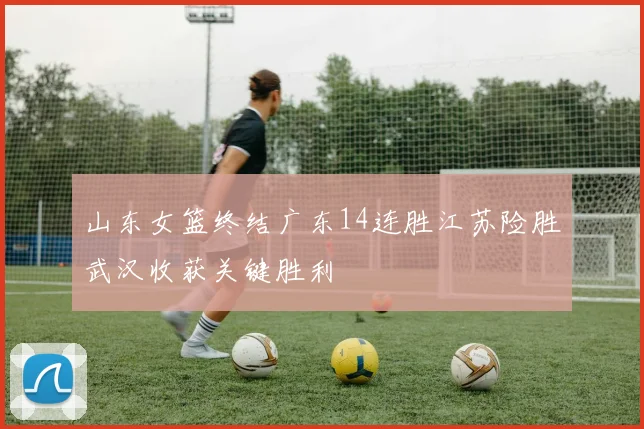 山东女篮终结广东14连胜江苏险胜武汉收获关键胜利