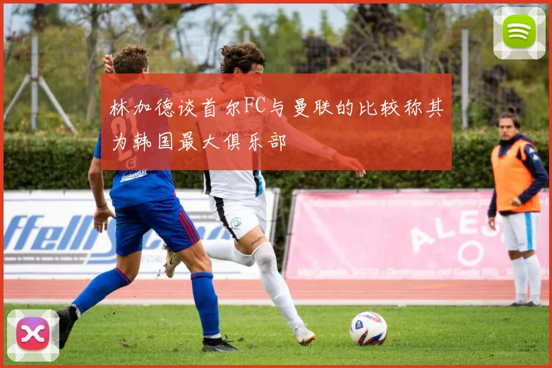 林加德谈首尔FC与曼联的比较称其为韩国最大俱乐部
