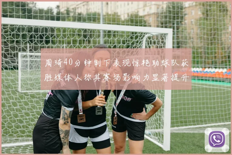 周琦40分钟制下表现惊艳助球队获胜媒体人称其赛场影响力显著提升