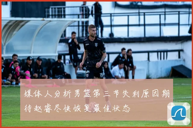 媒体人分析男篮第三节失利原因期待赵睿尽快恢复最佳状态